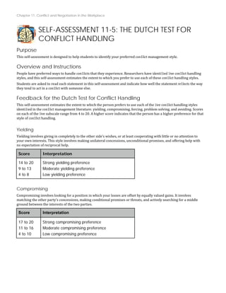 Chapter 11: Conflict and Negotiation in the Workplace
SELF-ASSESSMENT 11-5: THE DUTCH TEST FOR
CONFLICT HANDLING
Purpose
This self‐assessment is designed to help students to identify your preferred con1lict management style.
Overview and Instructions
People have preferred ways to handle con1licts that they experience. Researchers have identi1ied 1ive con1lict handling
styles, and this self‐assessment estimates the extent to which you prefer to use each of these con1lict handling styles.
Students are asked to read each statement in this self‐assessment and indicate how well the statement re1lects the way
they tend to act in a con1lict with someone else.
Feedback for the Dutch Test for Conflict Handling
This self‐assessment estimates the extent to which the person prefers to use each of the 1ive con1lict handling styles
identi1ied in the con1lict management literature: yielding, compromising, forcing, problem solving, and avoiding. Scores
on each of the 1ive subscale range from 4 to 20. A higher score indicates that the person has a higher preference for that
style of con1lict handling.
Yielding
Yielding involves giving in completely to the other side's wishes, or at least cooperating with little or no attention to
your own interests. This style involves making unilateral concessions, unconditional promises, and offering help with
no expectation of reciprocal help.
Score Interpretation
14 to 20
9 to 13
4 to 8
Strong yielding preference
Moderate yielding preference
Low yielding preference
Compromising
Compromising involves looking for a position in which your losses are offset by equally valued gains. It involves
matching the other party’s concessions, making conditional promises or threats, and actively searching for a middle
ground between the interests of the two parties.
Score Interpretation
17 to 20
11 to 16
4 to 10
Strong compromising preference
Moderate compromising preference
Low compromising preference
 