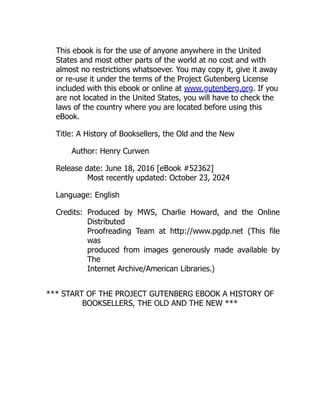 This ebook is for the use of anyone anywhere in the United
States and most other parts of the world at no cost and with
almost no restrictions whatsoever. You may copy it, give it away
or re-use it under the terms of the Project Gutenberg License
included with this ebook or online at www.gutenberg.org. If you
are not located in the United States, you will have to check the
laws of the country where you are located before using this
eBook.
Title: A History of Booksellers, the Old and the New
Author: Henry Curwen
Release date: June 18, 2016 [eBook #52362]
Most recently updated: October 23, 2024
Language: English
Credits: Produced by MWS, Charlie Howard, and the Online
Distributed
Proofreading Team at http://www.pgdp.net (This file
was
produced from images generously made available by
The
Internet Archive/American Libraries.)
*** START OF THE PROJECT GUTENBERG EBOOK A HISTORY OF
BOOKSELLERS, THE OLD AND THE NEW ***
 
