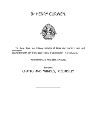 By HENRY CURWEN.
“In these days, ten ordinary histories of kings and courtiers were well
exchanged
against the tenth part of one good History of Booksellers.”—Thomas Carlyle.
WITH PORTRAITS AND ILLUSTRATIONS.
London:
CHATTO AND WINDUS, PICCADILLY.
 