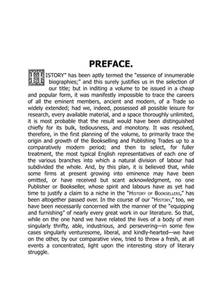 PREFACE.
ISTORY” has been aptly termed the “essence of innumerable
biographies;” and this surely justifies us in the selection of
our title; but in inditing a volume to be issued in a cheap
and popular form, it was manifestly impossible to trace the careers
of all the eminent members, ancient and modern, of a Trade so
widely extended; had we, indeed, possessed all possible leisure for
research, every available material, and a space thoroughly unlimited,
it is most probable that the result would have been distinguished
chiefly for its bulk, tediousness, and monotony. It was resolved,
therefore, in the first planning of the volume, to primarily trace the
origin and growth of the Bookselling and Publishing Trades up to a
comparatively modern period; and then to select, for fuller
treatment, the most typical English representatives of each one of
the various branches into which a natural division of labour had
subdivided the whole. And, by this plan, it is believed that, while
some firms at present growing into eminence may have been
omitted, or have received but scant acknowledgment, no one
Publisher or Bookseller, whose spirit and labours have as yet had
time to justify a claim to a niche in the “History of Booksellers,” has
been altogether passed over. In the course of our “History,” too, we
have been necessarily concerned with the manner of the “equipping
and furnishing” of nearly every great work in our literature. So that,
while on the one hand we have related the lives of a body of men
singularly thrifty, able, industrious, and persevering—in some few
cases singularly venturesome, liberal, and kindly-hearted—we have
on the other, by our comparative view, tried to throw a fresh, at all
events a concentrated, light upon the interesting story of literary
struggle.
 