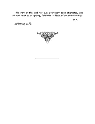 No work of the kind has ever previously been attempted, and
this fact must be an apology for some, at least, of our shortcomings.
H. C.
November, 1873.
 