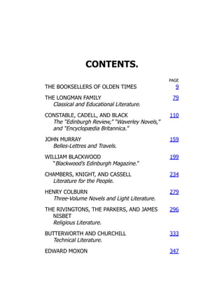CONTENTS.
PAGE
THE BOOKSELLERS OF OLDEN TIMES 9
THE LONGMAN FAMILY
Classical and Educational Literature.
79
CONSTABLE, CADELL, AND BLACK
The “Edinburgh Review,” “Waverley Novels,”
and “Encyclopædia Britannica.”
110
JOHN MURRAY
Belles-Lettres and Travels.
159
WILLIAM BLACKWOOD
“Blackwood’s Edinburgh Magazine.”
199
CHAMBERS, KNIGHT, AND CASSELL
Literature for the People.
234
HENRY COLBURN
Three-Volume Novels and Light Literature.
279
THE RIVINGTONS, THE PARKERS, AND JAMES
NISBET
Religious Literature.
296
BUTTERWORTH AND CHURCHILL
Technical Literature.
333
EDWARD MOXON 347
 