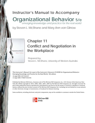 Instructor’s Manual to Accompany
Organizational Behavior 5/e
emerging knowledge and practice for the real world
by Steven L. McShane and Mary Ann von Glinow
Chapter 11
Conflict and Negotiation in
the Workplace
Prepared by:
Steven L. McShane, University of Western Australia
This Instructor’s Manual 1ile is part of the Instructor’s Resource CD‐ROM for Organizational Behavior:
ctice for the Real World, 5th edition
Emerging Knowledge and Pra
10‐digit ISBN: 0073364347
13‐digit ISBN: 9780073364346
Published by McGraw‐Hill/Irwin, a business unit of The McGraw‐Hill Companies, Inc., 1221 Avenue of the Americas, New
York, NY, 10020. Copyright © 2010, 2008, 2005, 2003, 2000 by The McGraw‐Hill Companies, Inc. All rights reserved. No
part of this publication may be reproduced or distributed in any form or by any means, or stored in a database or retrieval
system, without the prior written consent of The McGraw‐Hill Companies, Inc., including, but not limited to, in any network
or other electronic storage or transmission, or broadcast for distance learning.
Some ancillaries, including electronic and print components, may not be available to customers outside the United States.
McGraw-Hill
Irwin
 