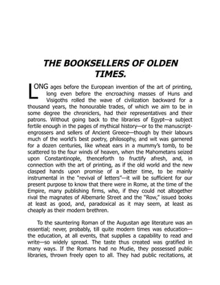 L
THE BOOKSELLERS OF OLDEN
TIMES.
ONG ages before the European invention of the art of printing,
long even before the encroaching masses of Huns and
Visigoths rolled the wave of civilization backward for a
thousand years, the honourable trades, of which we aim to be in
some degree the chroniclers, had their representatives and their
patrons. Without going back to the libraries of Egypt—a subject
fertile enough in the pages of mythical history—or to the manuscript-
engrossers and sellers of Ancient Greece—though by their labours
much of the world’s best poetry, philosophy, and wit was garnered
for a dozen centuries, like wheat ears in a mummy’s tomb, to be
scattered to the four winds of heaven, when the Mahometans seized
upon Constantinople, thenceforth to fructify afresh, and, in
connection with the art of printing, as if the old world and the new
clasped hands upon promise of a better time, to be mainly
instrumental in the “revival of letters”—it will be sufficient for our
present purpose to know that there were in Rome, at the time of the
Empire, many publishing firms, who, if they could not altogether
rival the magnates of Albemarle Street and the “Row,” issued books
at least as good, and, paradoxical as it may seem, at least as
cheaply as their modern brethren.
To the sauntering Roman of the Augustan age literature was an
essential; never, probably, till quite modern times was education—
the education, at all events, that supplies a capability to read and
write—so widely spread. The taste thus created was gratified in
many ways. If the Romans had no Mudie, they possessed public
libraries, thrown freely open to all. They had public recitations, at
 