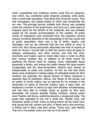 which unpublished and ambitious writers could find an audience;
over which, too, sometimes great emperors presided, while poets,
with a world-wide reputation, read aloud their favourite verses. They
had newspapers, the subject-matter of which was wonderfully like
our own. The principal journal, entitled Acta Diurna, was compiled
under the sanction of the government, and hung up in some place of
frequent resort for the benefit of the multitude, and was probably
copied for the private accommodation of the wealthy. All public
events of importance were chronicled here; the reporters, termed
actuarii, furnished abstracts of the proceedings in the law courts and
at public assemblies; there was a list of births, deaths, and
marriages; and we are informed that the one article of news in
which the Acta Diurna particularly abounded was that of reports of
trials for divorce. Juvenal tells us that the women were all agog for
deluges, earthquakes, and other horrors, and that the wine-
merchants and traders used to invent false news in order to affect
their various markets. But, in addition to all these means for
gratifying the Roman taste for reading, every respectable house
possessed a library, and among the better classes the slave-readers
(anagnostæ) and the slave-transcribers (librarii) were almost as
indispensable as cooks and scullions. At first we find that these
slaves were employed in making copies of celebrated books for their
masters; but gradually the natural division of labour produced a
separate class of publishers. Atticus, the Moxon of the period, and
an author of similar calibre, saw an opening for his energies in the
production of copies of favourite authors upon a large scale. He
employed a number of slaves to copy from dictation simultaneously,
and was thus able to multiply books as quickly as they were
demanded. His success speedily finding imitators, among whom
were Tryphon and Dorus, publishing became a recognized trade. The
public they appealed to was not a small one. Martial, Ovid, and
Propertius speak of their works as being known all the world over;
that young and old, women and girls, in Rome and in the provinces,
in Britain and in Gaul, read their verses. “Every one,” says Martial,
“has me in his pocket, every one has me in his hands.”
 