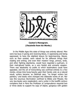Caxton’s Monogram.
(Facsimile from his Works.)
In the Middle Ages this state of things was entirely altered. Men
were too busy in giving and receiving blows, in oppressing and being
oppressed, to have the slightest leisure for book-learning. Slaves,
such as then existed, were valued for far different things than
reading and writing; and even their masters’ kings, princes, lords,
and other fighting dignitaries, would have regarded a quill-pen, in
their mail-gloved hands, as a very foolish and unmanly weapon.
There was absolutely no public to which bookmakers could have
appealed, and the art of transcribing was confined entirely to a few
monks, whose time hung heavily upon their hands; and, as a natural
result, writers became, as Odofredi says, “no longer writers but
painters,” and books were changed into elaborate works of art. Nor
was this luxurious illumination confined to Bibles and Missals; the
very law-books were resplendent, and a writer in the twelfth century
complains that in Paris the Professor of Jurisprudence required two
or three desks to support his copy of Ulpian, gorgeous with golden
 