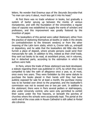 letters. No wonder that Erasmus says of the Secunda Secundea that
“no man can carry it about, much less get it into his head.”
At first there was no trade whatever in books, but gradually a
system of barter sprung up between the monks of various
monasteries; and with the foundation of the Universities a regular
class of copyists was established to supply the wants of scholars and
professors, and this improvement was greatly fostered by the
invention of paper.
The booksellers of this period were called Stationarii, either from
the practice of stationing themselves at booths or stalls in the streets
(in contradistinction to the itinerant vendors) or from the other
meaning of the Latin term statio, which is, Crevier tells us, entrepôt
or depository, and he adds that the booksellers did little else than
furnish a place of deposit, where private persons could send their
manuscripts for sale. In addition to this, indeed as their chief trade,
they sent out books to be read, at exorbitant prices, not in volumes,
but in detached parts, according to the estimation in which the
authors were held.
In Paris, where the trade of these stationarii was best developed,
a statute regarding them was published in 1275, by which they were
compelled to take the oath of allegiance once a year, or, at most,
once every two years. They were forbidden by this same statute to
purchase the books placed in their hands until they had been
publicly exposed for sale for at least a month; the purchase money
was to be handed over direct to the proprietor, and the bookseller’s
commission was not to exceed one or two per cent. In addition to
the stationarii, there were in Paris several pedlars or stall-keepers,
also under University control, who were only permitted to exhibit
their wares under the free heavens, or beneath the porches of
churches where the schools were occasionally kept. The portal at the
north end of the cross aisle in Rouen Cathedral is still called le Portail
des Libraires.
 