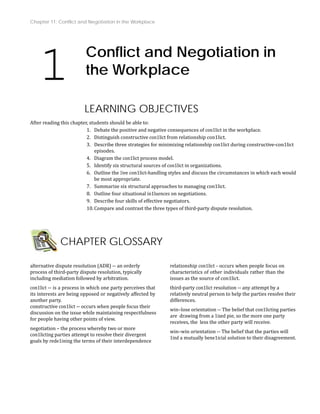 Chapter 11: Conflict and Negotiation in the Workplace
1 Conflict and Negotiation in
the Workplace
LEARNING OB
After reading this chapter
JECTIVES
, students should be able to:
1. Debate the positive and negative consequences of con1lict in the workplace.
2. Distinguish constructive con1lict from relationship con1lict.
ing relationship con1lict during constructive‐con1lict
3. Describe three strategies for minimiz
episodes.
4. Diagram the con1lict process model.
5. Identify six structural sources of con1lict in organizations.
mstances in which each would
6. Outline the 1ive con1lict‐handling styles and discuss the circu
on1lict.
be most appropriate.
7. Summarize six structural approaches to managing c
8. Outline four situational in1luences on negotiations.
9. Describe four skills of effective negotiators.
10.Compare and contrast the three types of third‐party dispute resolution.
CHAPTER GLOSSARY
alternative dispute resolution (ADR) ‐‐ an orderly
process of third‐party dispute resolution, typically
including mediation followed by arbitration.
con1lict ‐‐ is a process in which one party perceives that
y
its interests are being opposed or negatively affected b
another party.
constructive con1lict ‐‐ occurs when people focus their
discussion on the issue while maintaining respectfulness
for people having other points of view.
negotiation – the process whereby two or more
con1licting parties attempt to resolve their divergent
goals by rede1ining the terms of their interdependence
relationship con1lict ‐ occurs when people focus on
characteristics of other individuals rather than the
issues as the source of con1lict.
third‐party con1lict resolution ‐‐ any attempt by a
relatively neutral person to help the parties resolve their
differences.
win–lose orientation ‐‐ The belief that con1licting parties
are drawing from a 1ixed pie, so the more one party
receives, the less the other party will receive.
win–win orientation ‐‐ The belief that the parties will
1ind a mutually bene1icial solution to their disagreement.
 
