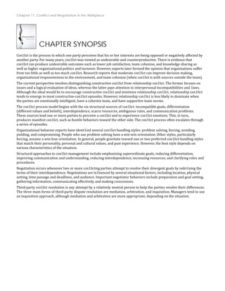 Chapter 11: Conflict and Negotiation in the Workplace
CHAPTER SYNOPSIS
Con1lict is the process in which one party perceives that his or her interests are being opposed or negatively affected by
another party. For many years, con1lict was viewed as undesirable and counterproductive. There is evidence that
con1lict can produce undesirable outcomes such as lower job satisfaction, team cohesion, and knowledge sharing as
well as higher organizational politics and turnover. However, experts later formed the opinion that organizations suffer
.
from too little as well as too much con1lict. Research reports that moderate con1lict can improve decision making,
organizational responsiveness to the environment, and team cohesion (when con1lict is with sources outside the team)
The current perspective involves distinguishing constructive con1lict from relationship con1lict. The former focuses on
issues and a logical evaluation of ideas, whereas the latter pays attention to interpersonal incompatibilities and 1laws.
Although the ideal would be to encourage constructive con1lict and minimize relationship con1lict, relationship con1lict
when
tends to emerge in most constructive‐con1lict episodes. However, relationship con1lict is less likely to dominate
the parties are emotionally intelligent, have a cohesive team, and have supportive team norms.
The con1lict process model begins with the six structural sources of con1lict: incompatible goals, differentiation
(different values and beliefs), interdependence, scarce resources, ambiguous rules, and communication problems.
These sources lead one or more parties to perceive a con1lict and to experience con1lict emotions. This, in turn,
ugh
produces manifest con1lict, such as hostile behaviors toward the other side. The con1lict process often escalates thro
a series of episodes.
Organizational behavior experts have identi1ied several con1lict‐handling styles: problem solving, forcing, avoiding,
yielding, and compromising. People who use problem solving have a win‐win orientation. Other styles, particularly
forcing, assume a win‐lose orientation. In general, people gravitate toward one or two preferred con1lict‐handling styles
that match their personality, personal and cultural values, and past experience. However, the best style depends on
various characteristics of the situation.
Structural approaches to con1lict management include emphasizing superordinate goals, reducing differentiation,
improving communication and understanding, reducing interdependence, increasing resources, and clarifying rules and
procedures.
Negotiation occurs whenever two or more con1licting parties attempt to resolve their divergent goals by rede1ining the
terms of their interdependence. Negotiations are in1luenced by several situational factors, including location, physical
setting, time passage and deadlines, and audience. Important negotiator behaviors include preparation and goal setting,
gathering information, communicating effectively, and making concessions.
Third‐party con1lict resolution is any attempt by a relatively neutral person to help the parties resolve their differences.
The three main forms of third‐party dispute resolution are mediation, arbitration, and inquisition. Managers tend to use
an inquisition approach, although mediation and arbitration are more appropriate, depending on the situation.
 
