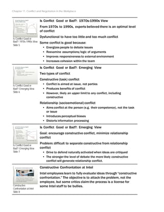 Chapter 11: Conflict and Negotiation in the Workplace
Is Conflict Good or
Bad?: 1970s-1990s View
Slide 5
Is Conflict Good or
Bad?: Emerging View
Slide 6
Is Conflict Good or
Bad?: Emerging View
Slide 7
Constructive
Confrontation at Intel
Slide 8
Is Conflict Good or Bad?: 1970s-1990s View
From 1970s to 1990s, experts believed there is an optimal level
of conflict
Dysfunctional to have too little and too much conflict
Some conflict is good because:
• Energizes people to debate issues
• Reexamine assumptions/logic of arguments
• Improves responsiveness to external environment
• Increases cohesion within the team
Is Conflict Good or Bad?: Emerging View
Two types of conflict
Constructive (task) conflict
• Conflict is aimed at issue, not parties
• Produces benefits of conflict
• However, likely an upper limit to any conflict, including
constructive
Relationship (socioemotional) conflict
• Aims conflict at the person (e.g. their competence), not the task
or issue
• Introduces perceptual biases
• Distorts information processing
Is Conflict Good or Bad?: Emerging View
Goal: encourage constructive conflict, minimize relationship
conflict
Problem: difficult to separate constructive from relationship
conflict
• Drive to defend naturallyactivated when ideas are critiqued
• The stronger the level of debate the more likely constructive
conflict will generate relationship conflict.
Constructive Confrontation at Intel
Intel employees learn to fully evaluate ideas through “constructive
confrontation.” The objective is to attack the problem, not the
employee, but some critics claim the process is a license for
some Intel staff to be bullies.
 