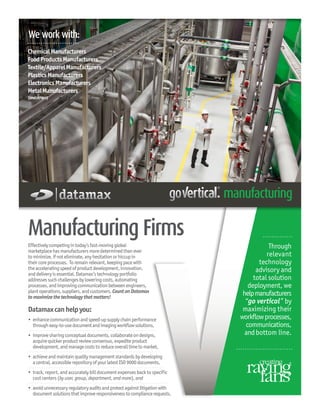 Manufacturing Firms
Through
relevant
technology
advisory and
total solution
deployment, we
helpmanufacturers
“go vertical” by
maximizing their
workflowprocesses,
communications,
andbottom line.
Effectivelycompetingintoday’sfast-movingglobal
marketplacehasmanufacturersmoredeterminedthanever
tominimize,ifnoteliminate,anyhesitationorhiccupin
theircoreprocesses. Toremainrelevant,keepingpacewith
theacceleratingspeedofproductdevelopment,innovation,
anddeliveryisessential.Datamax’stechnologyportfolio
addressessuchchallengesbyloweringcosts,automating
processes,andimprovingcommunicationbetweenengineers,
plantoperations,suppliers,andcustomers.CountonDatamax
tomaximizethetechnologythatmatters!
Datamaxcanhelpyou:
•	enhancecommunicationandspeed-upsupplychainperformance
througheasy-to-usedocumentandimagingworkflowsolutions,
•	 improvesharingconceptualdocuments,collaborateondesigns,
acquirequickerproductreviewconsensus,expediteproduct
development,andmanagecosts to reduceoveralltimetomarket,
•	 achieveandmaintainqualitymanagementstandardsbydeveloping
acentral,accessiblerepositoryofyourlatestISO9000documents,
•	 track, report, and accurately bill document expenses back to specific
cost centers (by user, group, department, and more), and
•	 avoidunnecessaryregulatoryauditsandprotectagainstlitigationwith
documentsolutionsthatimproveresponsivenesstocompliancerequests.
We work with:
ChemicalManufacturers
FoodProductsManufacturers
Textile/ApparelManufacturers
PlasticsManufacturers
ElectronicsManufacturers
MetalManufacturers
(andothers)
 