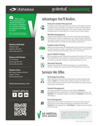 Technology Consulting
Align important manufacturing-related goals with technology through
Datamax Xpert™ consulting. We can help you assess and improve how
your current document and information technologies are supporting your
core business requirements.
Network Management
Leverage comprehensive network services featuring TechCare®
Managed IT Services, Cloud Services, Information Security Services, and
TechXpert™ for IT Specific Projects—all with 24/7 TechView® remote help
desk support.
Print Management
Optimize your print output through best-in-class print technology and
the industry’s most responsive approach to managed print services—
PrintCare™. Allsupported24/7byPrintView™—remoteaccessforprinting
andconnectivity.
Datamax Little Rock
7400KanisRoad
LittleRock,AR72204
TollFree:800.482.5772
Datamax Hot Springs
317ThirdStreet
HotSprings,AR71913
TollFree:800.364.4255
Datamax Texas
800FreeportParkway,Suite400
Coppell,TX75019
TollFree:800.633.1526
datamaxarkansas.com
Enterprise Content Management
Leverage powerful data capture tools to process varied types of content—
including e-mails, schematics, tool approvals, quotes, contracts, bill of
materials, and digital photographs—into a secure single, standardized/
managed system, configurable to the needs and uses of each project.
Workflow Management
Improve productivity and reduce time with customized and integrated
workflows that combine multiple tasks into single processes. Accelerate
manufacturing approvals and minimize delays with workflow automation,
distributed capture, and other business process optimizations.
Graphics Color Printing
Better communicate ideas with quality wide-format and color print systems
to produce product concepts, storyboards, CAD drawings, production line
changes, facility improvement plans, and more—all in-house.
Secure Mobile Printing
Offermanufacturingstaffthepowertosecurelyprintandscan24/7onany
networkedMFPfromanylocationwithwirelesscommunications.Accessand
printemails,productionschedules,supplieragreementsandmore.
Document Security
Expand the protection of intellectual property (i.e. product designs,
formulas, strategic plans) with powerful MFP-based document security.
CONNECT WITH US:
©2016 Datamax Inc. (v032416.AR)
GO VERTICAL
WITH DATAMAX!
Torequestmoreinformation,clientreferences,or
scheduleanappointment,pleasegiveusacallor
visitusatwww.datamaxarkansas.com/contact.
Forquickaccess,pleasescanourQRCode.
When asked,
“how likely would they
recommend Datamax
toafriendorcolleague,”
our customers gave us
an average score of 9.7
for 2015.
Scale: 1-10 (10 being the highest)
Source: Net Promoter Score® System
Services We Offer.
Advantages You’ll Realize.
 