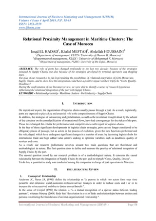 International Journal of Business Marketing and Management (IJBMM)
Volume 4 Issue 4 April 2019, P.P. 58-65
ISSN: 2456-4559
www.ijbmm.com
International Journal of Business Marketing and Management (IJBMM) Page 58
Relational Proximity Management in Maritime Clusters: The
Case of Morocco
Imad EL HADAD1
, Khalid MEFTAH2
, Abdellah HOUSSAINI3
1
(Department of management, FSJES / University of Hassan II, Morocco)
2
(Department of management, FSJES / University of Mohammed V, Morocco)
3
(Department of management, FSJES / University of Ibn Tofail, Morocco)
ABSTRACT: The role of ports has changed profoundly in the last two decades because of the strategies
initiated by Supply Chains, but also because of the strategies developed by terminal operators and shipping
lines.
The goal of our research is to put in perspective the possibilities of relational integration of ports Moroccans
Supply Chains, and to show how this integration could have a positive impact on their triptychs "Costs, Quality,
Deadlines".
During the confrontation of our literature review, we were able to identify a series of research hypotheses
influencing the relational integration of the port with Supply Chains.
KEYWORDS - Relational proximity - Maritime clusters - Port Industry - Supply Chain.
I. INTRODUCTION
On import and export, the organization of logistics chains usually passes through a port. As a result, logistically,
ports are expected to play a key and essential role in the competitiveness of Supply Chains.
In addition, the strategies of outsourcing and globalization, as well as the revolution brought about by the advent
of the container on the complexification of international flows, have had consequences for the stakes of the port.
These have changed the criteria for performance and competitiveness with regard to logistics chains.
In the face of these significant developments in logistics chain strategies, ports are no longer considered to be
obligatory places of passage, but as actors in the process of evolution, given the new functions performed and
the role played, which have undergone significant changes in a number of areas. by becoming logistics hubs for
international trade and high added value centers seeking to optimize variables such as deadlines, quality of
services and costs.
As a result, our research problematic revolves around two main questions that are theoretical and
methodological in nature. The first question aims to define and measure the practice of relational integration of
Supply Chains by the port.
The second question raised by our research problem is of a methodological nature. It concerns the causal
relationship between the integration of Supply Chains by the port and its triptych "Costs, Quality, Delays".
To do this, a quantitative study was conducted among the companies in charge of port operations in Morocco.
II. THE LITERATURE REVIEW
1. Concept of Relationship
Anderson JC, Narus JA, (1990) define the relationship as "a process in which two actors form over time
powerful and extensive social-economic-technical-service linkages in order to reduce costs and / or or to
increase the value received and thus to derive mutual benefit ".
In the sense of Czepiel (1990) the relation is "is a mutual recognition of a special status between trading
partners", whereas Mourey (2008) finds that "the relation is a set of links and relationships between entities and
persons constituting the foundations of an inter-organizational relationship ".
 