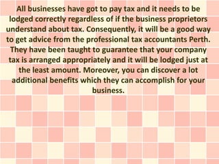 All businesses have got to pay tax and it needs to be
 lodged correctly regardless of if the business proprietors
understand about tax. Consequently, it will be a good way
to get advice from the professional tax accountants Perth.
  They have been taught to guarantee that your company
 tax is arranged appropriately and it will be lodged just at
    the least amount. Moreover, you can discover a lot
  additional benefits which they can accomplish for your
                         business.
 