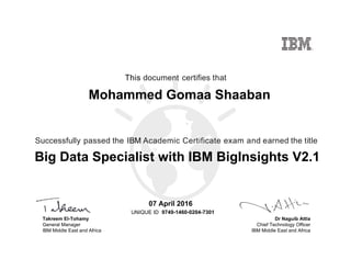 Dr Naguib Attia
Chief Technology Officer
IBM Middle East and Africa
This document certifies that
Successfully passed the IBM Academic Certificate exam and earned the title
UNIQUE ID
Takreem El-Tohamy
General Manager
IBM Middle East and Africa
Mohammed Gomaa Shaaban
07 April 2016
Big Data Specialist with IBM BigInsights V2.1
9749-1460-0204-7301
Digitally signed by
IBM Middle East
and Africa
University
Date: 2016.04.08
15:26:00 CEST
Reason: Passed
test
Location: MEA
Portal Exams
Signat
 