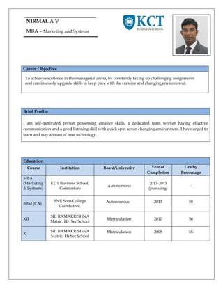 NIRMAL A V
MBA – Marketing and Systems
Career Objective
To achieve excellence in the managerial arena, by constantly taking up challenging assignments
and continuously upgrade skills to keep pace with the creative and changing environment.
Brief Profile
I am self-motivated person possessing creative skills, a dedicated team worker having effective
communication and a good listening skill with quick spin up on changing environment. I have urged to
learn and stay abreast of new technology.
Education
Course Institution Board/University Year of
Completion
Grade/
Percentage
MBA
(Marketing
& Systems)
KCT Business School,
Coimbatore
Autonomous
2013-2015
(pursuing)
-
BBM (CA)
SNR Sons College
Coimbatore.
Autonomous 2013 58
XII
SRI RAMAKRISHNA
Matric. Hr. Sec School
Matriculation 2010 56
X
SRI RAMAKRISHNA
Matric. Hr.Sec School
Matriculation 2008 58
 