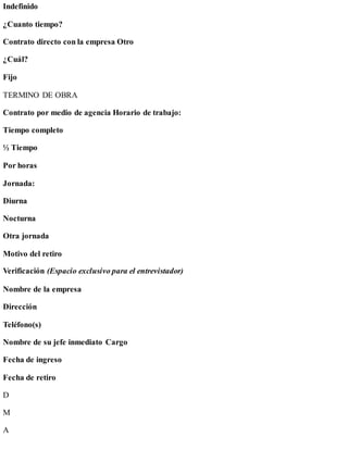 Indefinido
¿Cuanto tiempo?
Contrato directo con la empresa Otro
¿Cuál?
Fijo
TERMINO DE OBRA
Contrato por medio de agencia Horario de trabajo:
Tiempo completo
½ Tiempo
Por horas
Jornada:
Diurna
Nocturna
Otra jornada
Motivo del retiro
Verificación (Espacio exclusivo para el entrevistador)
Nombre de la empresa
Dirección
Teléfono(s)
Nombre de su jefe inmediato Cargo
Fecha de ingreso
Fecha de retiro
D
M
A
 