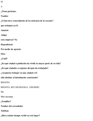 M
A
¿Tiene parientes
Nombre
¿Cómo tuvo conocimiento de la existencia de la vacante?
que trabajan en Si
Anuncio
Amigo
esta empresa? No
Dependencia
Por medio de agencia
Otro
¿Cuál?
¿En qué ciudad o población ha vivido la mayor parte de su vida?
¿En qué ciudades o regiones del país ha trabajado?
¿Aceptaría trabajar en una ciudad o Si
sitio distinto al inicialmente contratado?
BOGOTA
BOGOTA, BUCARAMANGA, GIRARDO
No
Vive en casa:
¿Familiar?
Nombre del arrendador
Teléfono
¿Hace cuánto tiempo reside en este lugar?
 
