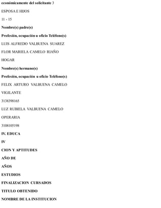 económicamente del solicitante 3
ESPOSA E HIJOS
11 - 15
Nombre(s) padre(s)
Profesión, ocupación u oficio Teléfono(s)
LUIS ALFREDO VALBUENA SUAREZ
FLOR MARIELA CAMELO RIAÑO
HOGAR
Nombre(s) hermano(s)
Profesión, ocupación u oficio Teléfono(s)
FELIX ARTURO VALBUENA CAMELO
VIGILANTE
3138398165
LUZ RUBIELA VALBUENA CAMELO
OPERARIA
3108105198
IV. EDUCA
IV
CION Y APTITUDES
AÑO DE
AÑOS
ESTUDIOS
FINALIZACION CURSADOS
TITULO OBTENIDO
NOMBRE DE LA INSTITUCION
 