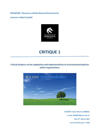 ENVS6500 –Business andthe Natural Environment
Lecturer: AdamTyndall
CRITIQUE 1
Critical Analysis on the adaptation and implementation of environmental policies
within organisations.
STUDENT: Aaren Drunis (3189437)
e-mail:c3189437@uon.edu.au
Due 17th
March 2014
Current Wordcount ~2528
 