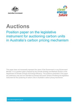 www.cleanenergyfuture.gov.au
Auctions
Position paper on the legislative
instrument for auctioning carbon units
in Australia’s carbon pricing mechanism
This paper does not necessarily represent the views of the Government or any Government
Minister. It is a position paper prepared by the Climate Strategy and Markets Division of the
Department of Climate Change and Energy Efficiency. The positions presented in this paper
are preliminary only and are intended to promote discussion ahead of finalising the legislative
instrument for the auctioning of carbon units in Australia’s carbon pricing mechanism.
 