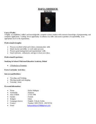 HAFSA SIDDIQUIE
RESUME
Career Profile:
A highly accomplished, skilled and knowledgeable computer science student with extensive knowledge of programming and
computer applications. Looking for an opportunity to enhance my skills and assure a position of responsibility at an
appropriate level in the organization,
Professional strengths:
 Possess excellent verbal and written communication skills
 Quick learner and ability to work under pressure
 Possess good management and organizational skills
 Good motivator, enthusiastic and open to learn new ideas.
Professional Experience:
Studying in School: Pakistan Education Academy, Dubai
 I Worked as a Promoter
Extra Curricular Activities:
Interest and Hobbies:
 Traveling and Trekking
 Meeting people and shopping
 Listening music
Personal information:
 Name : Hafsa Siddiquie
 Nationality : Pakistan
 Date of Birth : 27-03-1998
 Gender : Female
 Religion : Islam
 Languages known : English, Urdu & Arabic.
 Contact : Number: 0501178218 , 056747234
 Email :hafsasiddiquie2798@gmail.com
 