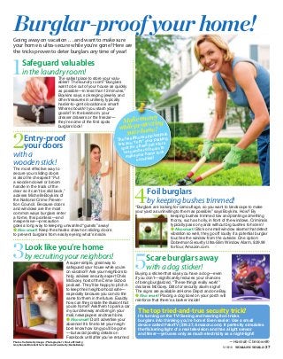 5/16/16 WOMAN’S WORLD 27
● Also smart! Placing a dog bowl on your porch will
reinforce that there’s a barker inside!
1Safeguard valuables
in the laundry room!
The safest place to store your valu-
ables? The laundry room! “Burglars
want to be out of your house as quickly
as possible—in less than 12 minutes,”
Boykins says, so keeping jewelry and
other treasures in unlikely, typically
harder-to-get-to locations is smart!
Where shouldn’t you stash your
goods? In the bedroom, your
dresser drawers or the freezer—
they’re some of the first spots
burglars look!
Photos:Vetta/GettyImages;Photographer’sChoiceRF/Getty;
GaryRandall/Kimballstock;Amazon;Fuse/Getty;MediaBakery.
—Hannah Chenoweth
2Entry-proof
your doors
with a
wooden stick!
The most effective way to
secure your sliding doors
is also the cheapest! “Put
a wooden dowel or broom
handle in the track of the
door so it can’t be slid back,”
advises Michelle Boykins of
the National Crime Preven-
tion Council. Because doors
and windows are the most
common ways burglars enter
a home, this painless—and
inexpensive—precaution
goes a long way to keeping unwanted “guests” away!
● Also smart! Keep the shades drawn on sliding doors
to prevent burglars from easily eyeing what’s inside.
Burglar-proof your home!Going away on vacation . . . and want to make sure
your home is ultra-secure while you’re gone? Here are
the tricks proven to deter burglars any time of year!
3Look like you’re home
by recruiting your neighbors!
A super-simple, great way to
safeguard your house while you’re
on vacation? Ask your neighbors to
help, advises security expert Chris
McGoey, host of the Crime School
podcast. They’ll be happy to pitch in
to keep their neighborhood safe—
especially because you can do the
same for them in the future. Exactly
how can they create the illusion that
you’re home? Ask them to park a car
in your driveway and bring in your
mail, newspapers and trash bins.
● Alsosmart! Don’t advertise your
absence! It’s fine to let your neigh-
bors know how long you’ll be gone
—but avoid posting details on
Facebook until after you’ve returned.
4Foil burglars
by keeping bushes trimmed!
“Burglars are looking for camouflage, so you want to landscape to make
your yard as uninviting to them as possible,” says Boykins. How? By
keeping bushes trimmed low and planting something
thorny, such as holly, in front of the windows. Criminals
typically pass on yards without big bushes to hide in!
● Also smart! Stick on small window alarms that detect
vibration so well, they go off loudly if a potential burglar
touches the window from the outside. One option:
Doberman Security Ultra-Slim Window Alarm, $29.99
for four, Amazon.com.
5Scare burglars away
with a dog sticker!
Buying a sticker that says you have a dog—even
if you don’t—significantly reduces your chances
of being burglarized. “These things really work!”
declares McGoey. Ditto for security alarm signs!
The signs are available at Home Depot and on eBay.
The top tried-and-true security trick?
It’s turning on the TV! Seeing and hearing it on tricks
burglars into thinking you’re home! Even easier: Use a small
device called FakeTV ($19.37, Amazon.com). It perfectly simulates
the flickering light of a real television and has a light sensor
and timer—yet uses only as much electricity as a night-light!
you stash your
dresser drawers or the freezer—
Makemoney
whileprotecting
yourhome!
ThefreeiPhoneappJustPark
lets you “rent” your parking
spot for a fixed price for a
set number of hours to
make your home look
occupied!
 