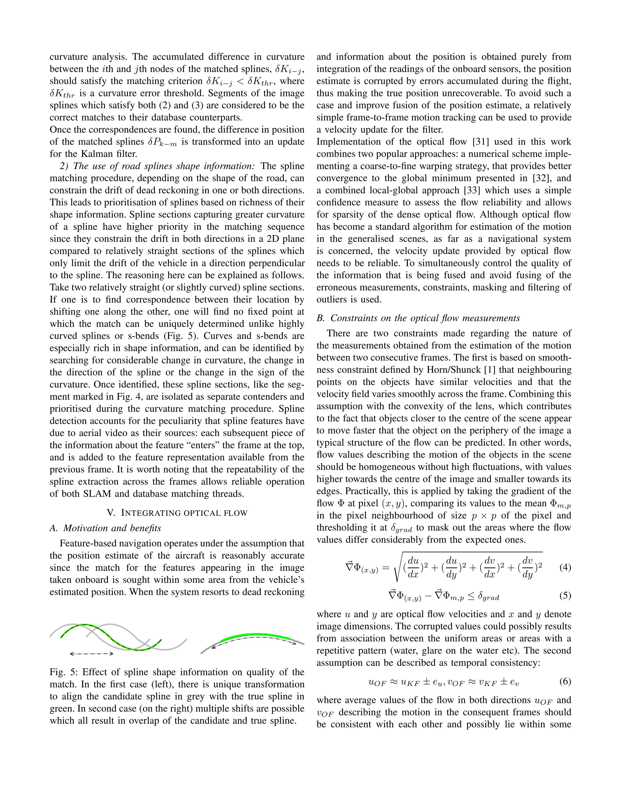curvature analysis. The accumulated difference in curvature
between the ith and jth nodes of the matched splines, δKi−j,
should satisfy the matching criterion δKi−j < δKthr, where
δKthr is a curvature error threshold. Segments of the image
splines which satisfy both (2) and (3) are considered to be the
correct matches to their database counterparts.
Once the correspondences are found, the difference in position
of the matched splines δPk−m is transformed into an update
for the Kalman ﬁlter.
2) The use of road splines shape information: The spline
matching procedure, depending on the shape of the road, can
constrain the drift of dead reckoning in one or both directions.
This leads to prioritisation of splines based on richness of their
shape information. Spline sections capturing greater curvature
of a spline have higher priority in the matching sequence
since they constrain the drift in both directions in a 2D plane
compared to relatively straight sections of the splines which
only limit the drift of the vehicle in a direction perpendicular
to the spline. The reasoning here can be explained as follows.
Take two relatively straight (or slightly curved) spline sections.
If one is to ﬁnd correspondence between their location by
shifting one along the other, one will ﬁnd no ﬁxed point at
which the match can be uniquely determined unlike highly
curved splines or s-bends (Fig. 5). Curves and s-bends are
especially rich in shape information, and can be identiﬁed by
searching for considerable change in curvature, the change in
the direction of the spline or the change in the sign of the
curvature. Once identiﬁed, these spline sections, like the seg-
ment marked in Fig. 4, are isolated as separate contenders and
prioritised during the curvature matching procedure. Spline
detection accounts for the peculiarity that spline features have
due to aerial video as their sources: each subsequent piece of
the information about the feature “enters” the frame at the top,
and is added to the feature representation available from the
previous frame. It is worth noting that the repeatability of the
spline extraction across the frames allows reliable operation
of both SLAM and database matching threads.
V. INTEGRATING OPTICAL FLOW
A. Motivation and beneﬁts
Feature-based navigation operates under the assumption that
the position estimate of the aircraft is reasonably accurate
since the match for the features appearing in the image
taken onboard is sought within some area from the vehicle’s
estimated position. When the system resorts to dead reckoning
Fig. 5: Effect of spline shape information on quality of the
match. In the ﬁrst case (left), there is unique transformation
to align the candidate spline in grey with the true spline in
green. In second case (on the right) multiple shifts are possible
which all result in overlap of the candidate and true spline.
and information about the position is obtained purely from
integration of the readings of the onboard sensors, the position
estimate is corrupted by errors accumulated during the ﬂight,
thus making the true position unrecoverable. To avoid such a
case and improve fusion of the position estimate, a relatively
simple frame-to-frame motion tracking can be used to provide
a velocity update for the ﬁlter.
Implementation of the optical ﬂow [31] used in this work
combines two popular approaches: a numerical scheme imple-
menting a coarse-to-ﬁne warping strategy, that provides better
convergence to the global minimum presented in [32], and
a combined local-global approach [33] which uses a simple
conﬁdence measure to assess the ﬂow reliability and allows
for sparsity of the dense optical ﬂow. Although optical ﬂow
has become a standard algorithm for estimation of the motion
in the generalised scenes, as far as a navigational system
is concerned, the velocity update provided by optical ﬂow
needs to be reliable. To simultaneously control the quality of
the information that is being fused and avoid fusing of the
erroneous measurements, constraints, masking and ﬁltering of
outliers is used.
B. Constraints on the optical ﬂow measurements
There are two constraints made regarding the nature of
the measurements obtained from the estimation of the motion
between two consecutive frames. The ﬁrst is based on smooth-
ness constraint deﬁned by Horn/Shunck [1] that neighbouring
points on the objects have similar velocities and that the
velocity ﬁeld varies smoothly across the frame. Combining this
assumption with the convexity of the lens, which contributes
to the fact that objects closer to the centre of the scene appear
to move faster that the object on the periphery of the image a
typical structure of the ﬂow can be predicted. In other words,
ﬂow values describing the motion of the objects in the scene
should be homogeneous without high ﬂuctuations, with values
higher towards the centre of the image and smaller towards its
edges. Practically, this is applied by taking the gradient of the
ﬂow Φ at pixel (x, y), comparing its values to the mean Φm,p
in the pixel neighbourhood of size p × p of the pixel and
thresholding it at δgrad to mask out the areas where the ﬂow
values differ considerably from the expected ones.
∇Φ(x,y) = (
du
dx
)2 + (
du
dy
)2 + (
dv
dx
)2 + (
dv
dy
)2 (4)
∇Φ(x,y) − ∇Φm,p ≤ δgrad (5)
where u and y are optical ﬂow velocities and x and y denote
image dimensions. The corrupted values could possibly results
from association between the uniform areas or areas with a
repetitive pattern (water, glare on the water etc). The second
assumption can be described as temporal consistency:
uOF ≈ uKF ± eu, vOF ≈ vKF ± ev (6)
where average values of the ﬂow in both directions uOF and
vOF describing the motion in the consequent frames should
be consistent with each other and possibly lie within some
 