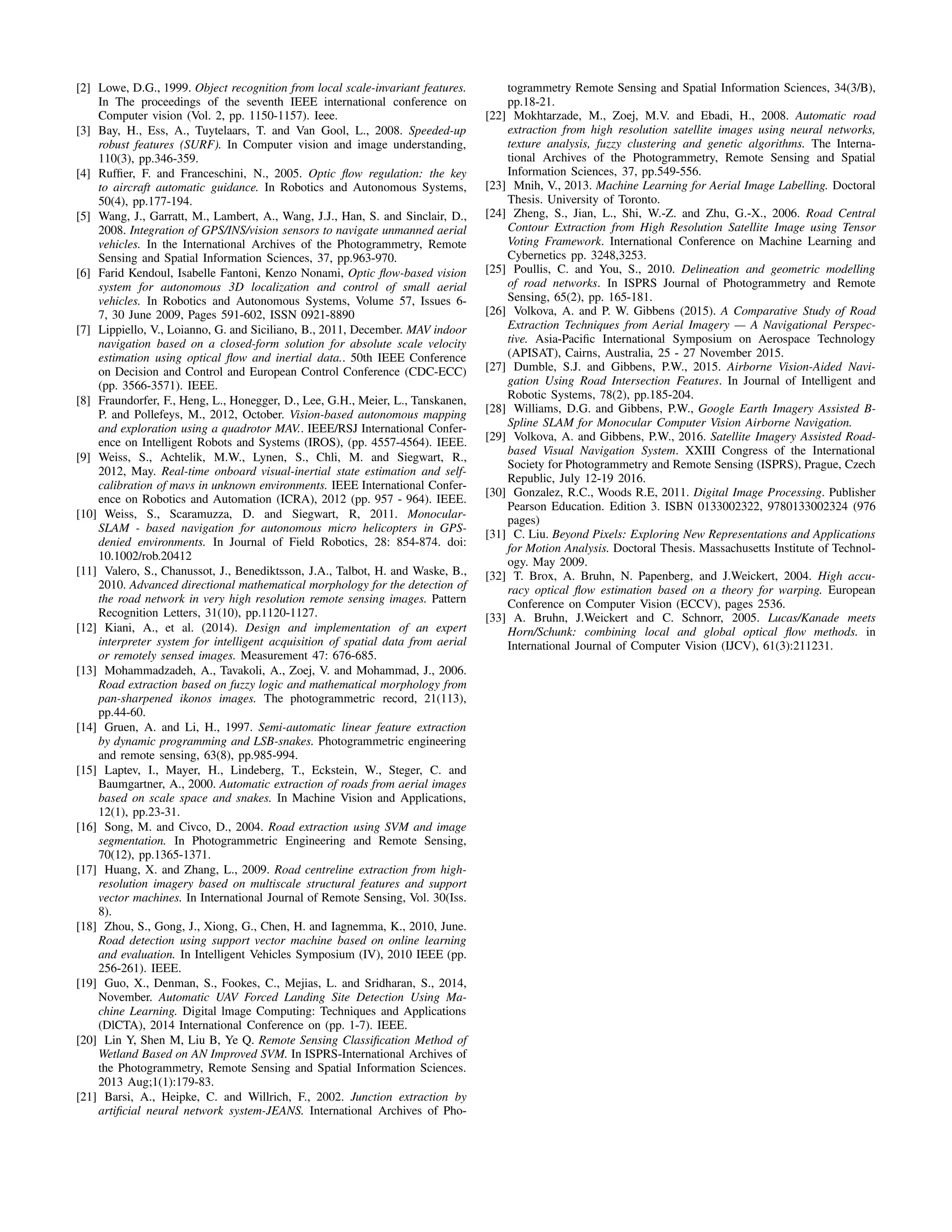 [2] Lowe, D.G., 1999. Object recognition from local scale-invariant features.
In The proceedings of the seventh IEEE international conference on
Computer vision (Vol. 2, pp. 1150-1157). Ieee.
[3] Bay, H., Ess, A., Tuytelaars, T. and Van Gool, L., 2008. Speeded-up
robust features (SURF). In Computer vision and image understanding,
110(3), pp.346-359.
[4] Rufﬁer, F. and Franceschini, N., 2005. Optic ﬂow regulation: the key
to aircraft automatic guidance. In Robotics and Autonomous Systems,
50(4), pp.177-194.
[5] Wang, J., Garratt, M., Lambert, A., Wang, J.J., Han, S. and Sinclair, D.,
2008. Integration of GPS/INS/vision sensors to navigate unmanned aerial
vehicles. In the International Archives of the Photogrammetry, Remote
Sensing and Spatial Information Sciences, 37, pp.963-970.
[6] Farid Kendoul, Isabelle Fantoni, Kenzo Nonami, Optic ﬂow-based vision
system for autonomous 3D localization and control of small aerial
vehicles. In Robotics and Autonomous Systems, Volume 57, Issues 6-
7, 30 June 2009, Pages 591-602, ISSN 0921-8890
[7] Lippiello, V., Loianno, G. and Siciliano, B., 2011, December. MAV indoor
navigation based on a closed-form solution for absolute scale velocity
estimation using optical ﬂow and inertial data.. 50th IEEE Conference
on Decision and Control and European Control Conference (CDC-ECC)
(pp. 3566-3571). IEEE.
[8] Fraundorfer, F., Heng, L., Honegger, D., Lee, G.H., Meier, L., Tanskanen,
P. and Pollefeys, M., 2012, October. Vision-based autonomous mapping
and exploration using a quadrotor MAV.. IEEE/RSJ International Confer-
ence on Intelligent Robots and Systems (IROS), (pp. 4557-4564). IEEE.
[9] Weiss, S., Achtelik, M.W., Lynen, S., Chli, M. and Siegwart, R.,
2012, May. Real-time onboard visual-inertial state estimation and self-
calibration of mavs in unknown environments. IEEE International Confer-
ence on Robotics and Automation (ICRA), 2012 (pp. 957 - 964). IEEE.
[10] Weiss, S., Scaramuzza, D. and Siegwart, R, 2011. Monocular-
SLAM - based navigation for autonomous micro helicopters in GPS-
denied environments. In Journal of Field Robotics, 28: 854-874. doi:
10.1002/rob.20412
[11] Valero, S., Chanussot, J., Benediktsson, J.A., Talbot, H. and Waske, B.,
2010. Advanced directional mathematical morphology for the detection of
the road network in very high resolution remote sensing images. Pattern
Recognition Letters, 31(10), pp.1120-1127.
[12] Kiani, A., et al. (2014). Design and implementation of an expert
interpreter system for intelligent acquisition of spatial data from aerial
or remotely sensed images. Measurement 47: 676-685.
[13] Mohammadzadeh, A., Tavakoli, A., Zoej, V. and Mohammad, J., 2006.
Road extraction based on fuzzy logic and mathematical morphology from
pan-sharpened ikonos images. The photogrammetric record, 21(113),
pp.44-60.
[14] Gruen, A. and Li, H., 1997. Semi-automatic linear feature extraction
by dynamic programming and LSB-snakes. Photogrammetric engineering
and remote sensing, 63(8), pp.985-994.
[15] Laptev, I., Mayer, H., Lindeberg, T., Eckstein, W., Steger, C. and
Baumgartner, A., 2000. Automatic extraction of roads from aerial images
based on scale space and snakes. In Machine Vision and Applications,
12(1), pp.23-31.
[16] Song, M. and Civco, D., 2004. Road extraction using SVM and image
segmentation. In Photogrammetric Engineering and Remote Sensing,
70(12), pp.1365-1371.
[17] Huang, X. and Zhang, L., 2009. Road centreline extraction from high-
resolution imagery based on multiscale structural features and support
vector machines. In International Journal of Remote Sensing, Vol. 30(Iss.
8).
[18] Zhou, S., Gong, J., Xiong, G., Chen, H. and Iagnemma, K., 2010, June.
Road detection using support vector machine based on online learning
and evaluation. In Intelligent Vehicles Symposium (IV), 2010 IEEE (pp.
256-261). IEEE.
[19] Guo, X., Denman, S., Fookes, C., Mejias, L. and Sridharan, S., 2014,
November. Automatic UAV Forced Landing Site Detection Using Ma-
chine Learning. Digital lmage Computing: Techniques and Applications
(DlCTA), 2014 International Conference on (pp. 1-7). IEEE.
[20] Lin Y, Shen M, Liu B, Ye Q. Remote Sensing Classiﬁcation Method of
Wetland Based on AN Improved SVM. In ISPRS-International Archives of
the Photogrammetry, Remote Sensing and Spatial Information Sciences.
2013 Aug;1(1):179-83.
[21] Barsi, A., Heipke, C. and Willrich, F., 2002. Junction extraction by
artiﬁcial neural network system-JEANS. International Archives of Pho-
togrammetry Remote Sensing and Spatial Information Sciences, 34(3/B),
pp.18-21.
[22] Mokhtarzade, M., Zoej, M.V. and Ebadi, H., 2008. Automatic road
extraction from high resolution satellite images using neural networks,
texture analysis, fuzzy clustering and genetic algorithms. The Interna-
tional Archives of the Photogrammetry, Remote Sensing and Spatial
Information Sciences, 37, pp.549-556.
[23] Mnih, V., 2013. Machine Learning for Aerial Image Labelling. Doctoral
Thesis. University of Toronto.
[24] Zheng, S., Jian, L., Shi, W.-Z. and Zhu, G.-X., 2006. Road Central
Contour Extraction from High Resolution Satellite Image using Tensor
Voting Framework. International Conference on Machine Learning and
Cybernetics pp. 3248,3253.
[25] Poullis, C. and You, S., 2010. Delineation and geometric modelling
of road networks. In ISPRS Journal of Photogrammetry and Remote
Sensing, 65(2), pp. 165-181.
[26] Volkova, A. and P. W. Gibbens (2015). A Comparative Study of Road
Extraction Techniques from Aerial Imagery — A Navigational Perspec-
tive. Asia-Paciﬁc International Symposium on Aerospace Technology
(APISAT), Cairns, Australia, 25 - 27 November 2015.
[27] Dumble, S.J. and Gibbens, P.W., 2015. Airborne Vision-Aided Navi-
gation Using Road Intersection Features. In Journal of Intelligent and
Robotic Systems, 78(2), pp.185-204.
[28] Williams, D.G. and Gibbens, P.W., Google Earth Imagery Assisted B-
Spline SLAM for Monocular Computer Vision Airborne Navigation.
[29] Volkova, A. and Gibbens, P.W., 2016. Satellite Imagery Assisted Road-
based Visual Navigation System. XXIII Congress of the International
Society for Photogrammetry and Remote Sensing (ISPRS), Prague, Czech
Republic, July 12-19 2016.
[30] Gonzalez, R.C., Woods R.E, 2011. Digital Image Processing. Publisher
Pearson Education. Edition 3. ISBN 0133002322, 9780133002324 (976
pages)
[31] C. Liu. Beyond Pixels: Exploring New Representations and Applications
for Motion Analysis. Doctoral Thesis. Massachusetts Institute of Technol-
ogy. May 2009.
[32] T. Brox, A. Bruhn, N. Papenberg, and J.Weickert, 2004. High accu-
racy optical ﬂow estimation based on a theory for warping. European
Conference on Computer Vision (ECCV), pages 2536.
[33] A. Bruhn, J.Weickert and C. Schnorr, 2005. Lucas/Kanade meets
Horn/Schunk: combining local and global optical ﬂow methods. in
International Journal of Computer Vision (IJCV), 61(3):211231.
 
