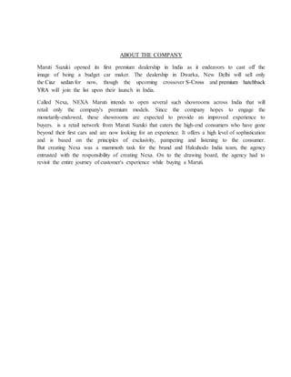 ABOUT THE COMPANY
Maruti Suzuki opened its first premium dealership in India as it endeavors to cast off the
image of being a budget car maker. The dealership in Dwarka, New Delhi will sell only
the Ciaz sedan for now, though the upcoming crossover S-Cross and premium hatchback
YRA will join the list upon their launch in India.
Called Nexa, NEXA Maruti intends to open several such showrooms across India that will
retail only the company's premium models. Since the company hopes to engage the
monetarily-endowed, these showrooms are expected to provide an improved experience to
buyers. is a retail network from Maruti Suzuki that caters the high-end consumers who have gone
beyond their first cars and are now looking for an experience. It offers a high level of sophistication
and is based on the principles of exclusivity, pampering and listening to the consumer.
But creating Nexa was a mammoth task for the brand and Hakuhodo India team, the agency
entrusted with the responsibility of creating Nexa. On to the drawing board, the agency had to
revisit the entire journey of customer's experience while buying a Maruti.
 