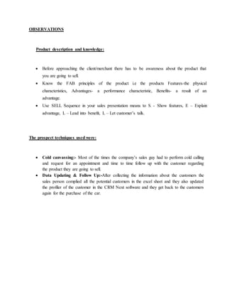 OBSERVATIONS
Product description and knowledge:
 Before approaching the client/merchant there has to be awareness about the product that
you are going to sell.
 Know the FAB principles of the product i.e the products Features-the physical
characteristics, Advantages- a performance characteristic, Benefits- a result of an
advantage.
 Use SELL Sequence in your sales presentation means to S - Show features, E – Explain
advantage, L – Lead into benefit, L – Let customer’s talk.
The prospect techniques used were:
 Cold canvassing:- Most of the times the company’s sales guy had to perform cold calling
and request for an appointment and time to time follow up with the customer regarding
the product they are going to sell.
 Data Updating & Follow Up:-After collecting the information about the customers the
sales person complied all the potential customers in the excel sheet and they also updated
the profiler of the customer in the CRM Next software and they get back to the customers
again for the purchase of the car.
 