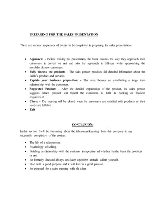 PREPARING FOR THE SALES PRESENTATION
There are various sequences of events to be completed in preparing for sales presentation:
 Approach: - Before making the presentation, the bank ensures the way they approach their
customers is correct or not and also the approach is different while approaching the
portfolio & new customers.
 Fully discuss the product: - The sales person provides full detailed information about the
Bank’s product and services.
 Explain your business proposition: - This area focuses on establishing a long- term
relationship with the customers.
 Suggested Product: - After the detailed explanation of the product, the sales person
suggests which product will benefit the customers to fulfill its banking or financial
requirement.
 Close: - The meeting will be closed when the customers are satisfied with products or their
needs are fulfilled.
 Exit
CONCLUSION:
In this section I will be discussing about the takeaways/learning from this company in my
successful completion of the project:
 The life of a salesperson.
 Psychology of selling.
 Building a relationship with the customer irrespective of whether he/she buys the products
or not.
 Be formally dressed always and keep a positive attitude within yourself.
 Start with a good purpose and it will lead to a great passion.
 Be punctual for a sales meeting with the client
 