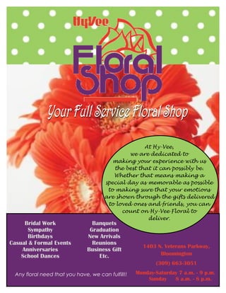 Bridal Work
Sympathy
Birthdays
Casual & Formal Events
Anniversaries
School Dances
Banquets
Graduation
New Arrivals
Reunions
Business Gift
Etc.
Any floral need that you have, we can fulfill!!
1403 N. Veterans Parkway,
Bloomington
(309) 663-3051
Monday-Saturday 7 a.m. - 9 p.m.
Sunday 8 a.m. - 8 p.m.
At Hy-Vee,
we are dedicated to
making your experience with us
the best that it can possibly be.
Whether that means making a
special day as memorable as possible
to making sure that your emotions
are shown through the gifts delivered
to loved ones and friends, you can
count on Hy-Vee Floral to
deliver.
 