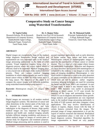 @ IJTSRD | Available Online @ www.ijtsrd.com
ISSN No: 2456
International
Research
Comparative Study on Cancer Images
using Watershed Transformation
M. Najela Fathin
Research Scholar, PG & Research
Department of Computer Science,
Sadakathullah Appa College,
Rahmath Nagar, Tirunelveli,
Tamil Nadu, India
Head &
Department
ABSTRACT
Digital images are exceptionally huge in the medical
image diagnosis frameworks. Image analysis and
segmentation are very important tasks in the medical
image processing particularly in the field of CAD
systems. Visual inspection requires being clear in
diagnosis process where the correct region which is
affected, need to be separated. Medical imaging plays
a very crucial role in all stages of the medical decision
process. There are various medical imaging
modalities in which mammography are used to detect
breast cancer where as MRI for brain tumor and CT
for lung cancer. The objective of this paper is to
compare the cancer images with different modalities
using watershed transformation using metrics.
Keywords: Mammogram images, CT images, MRI
images
I. INTRODUCTION
Digital images are necessary in all modern medical
image diagnosis systems. The detection of cancer and
other distortions in the interior parts of the body can
be detected to considerable extent and help
radiologists in the diagnosis of disease. High quality
medical images are very important for diagnosis
purposes and health care .medical imaging actually
includes different imaging modalities and process to
obtain medical images or images of various parts of
.human body for diagnostic and treatment purposes.
Medical image processing and its analysis is used in
@ IJTSRD | Available Online @ www.ijtsrd.com | Volume – 2 | Issue – 3 | Mar-Apr 2018
ISSN No: 2456 - 6470 | www.ijtsrd.com | Volume
International Journal of Trend in Scientific
Research and Development (IJTSRD)
International Open Access Journal
Comparative Study on Cancer Images
using Watershed Transformation
Dr. S. Shajun Nisha
Head & Asst Prof, PG & Research
Department of Computer Science,
Sadakathullah Appa College,
Rahmath Nagar, Tirunelveli,
Tamil Nadu, India
Dr. M.
Principal, Sadakathullah Appa
College, Rahmath Nagar,
Tiruneveli, Tamil Nadu
Digital images are exceptionally huge in the medical
image diagnosis frameworks. Image analysis and
important tasks in the medical
image processing particularly in the field of CAD
systems. Visual inspection requires being clear in
diagnosis process where the correct region which is
affected, need to be separated. Medical imaging plays
e in all stages of the medical decision
process. There are various medical imaging
modalities in which mammography are used to detect
breast cancer where as MRI for brain tumor and CT
for lung cancer. The objective of this paper is to
ages with different modalities
using watershed transformation using metrics.
Mammogram images, CT images, MRI
Digital images are necessary in all modern medical
image diagnosis systems. The detection of cancer and
ortions in the interior parts of the body can
be detected to considerable extent and help
radiologists in the diagnosis of disease. High quality
medical images are very important for diagnosis
purposes and health care .medical imaging actually
ferent imaging modalities and process to
obtain medical images or images of various parts of
.human body for diagnostic and treatment purposes.
Medical image processing and its analysis is used in
several important applications such as early detection
of breast cancer, lung cancer and brain cancer.
Mammogram consists of mammographic images of
used for the examination of breast cancer or similar
disease. This is a kind of x-ray output where tissues
are particularly highlighted. Detection and diagnosis
of cancer becomes much easier with mammograms as
compared to the ordinary x-ray images or some other
types of imaging modalities. Mammogram is very
much useful in detection or even in the early detection
of cancer sometimes in the detection of small tumors
which were not felt by persons earlier magnetic
resonance imaging techniques are used for screening
the breast and the brain .MRI’s are examined in case
of head injury if there is any internal injury to the
brain . MRI becomes very useful in presurgicial
planning to detect cancer. A CT scan reveals the
anatomy of the lungs and surrounding tissues, in
which it is use to diagnose and monitor tumor growth.
Image analysis and segmentation are very important
tasks in the medical image processing particularly in
the field of CAD systems and other computer vision
applications. This may involve identification of
objects or regions, shapes, tissues with the help of
certain features extracted from the images. The
principal image of image segmentation is to get the
region of interest extracted and detected. Biomedical
image segmentation plays a vital role in all CAD
based diagnosis systems. Watershed algorithm fro
image segmentation is based on very popular
Apr 2018 Page: 2476
6470 | www.ijtsrd.com | Volume - 2 | Issue – 3
Scientific
(IJTSRD)
International Open Access Journal
M. Mohamed Sathik
Principal, Sadakathullah Appa
College, Rahmath Nagar,
Tiruneveli, Tamil Nadu, India
several important applications such as early detection
reast cancer, lung cancer and brain cancer.
Mammogram consists of mammographic images of
used for the examination of breast cancer or similar
ray output where tissues
are particularly highlighted. Detection and diagnosis
cer becomes much easier with mammograms as
ray images or some other
types of imaging modalities. Mammogram is very
much useful in detection or even in the early detection
of cancer sometimes in the detection of small tumors
were not felt by persons earlier magnetic
resonance imaging techniques are used for screening
the breast and the brain .MRI’s are examined in case
of head injury if there is any internal injury to the
brain . MRI becomes very useful in presurgicial
anning to detect cancer. A CT scan reveals the
anatomy of the lungs and surrounding tissues, in
which it is use to diagnose and monitor tumor growth.
Image analysis and segmentation are very important
tasks in the medical image processing particularly in
he field of CAD systems and other computer vision
applications. This may involve identification of
objects or regions, shapes, tissues with the help of
certain features extracted from the images. The
principal image of image segmentation is to get the
on of interest extracted and detected. Biomedical
image segmentation plays a vital role in all CAD
based diagnosis systems. Watershed algorithm fro
image segmentation is based on very popular
 