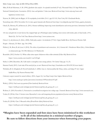 Mich. Comp. Laws. Ann. §§ 600.1307(a) (West 2009).
Miles, M. B, & Huberman, A. M. (1994). Qualitative data analysis: An expanded sourcebook (2nd ed.). Thousand Oaks, CA: Sage Publications.
National Criminal Justice Association. (2014). Issues and legislation: Victims issues. Retrieved from http://www.ncja.org/issues-and-
legislation/victims-issues.
Newton, M. (2000). Jack the Ripper. In The encyclopedia of serial killers (Vol. 1, pp.112-115). New York, NY: Checkmark Books.
Nuremberg trials. (2014, November 14). In crimes against humanity wiki. Retrieved from http://en.wikipedia.org/wiki/Crimes_against_humanity.
Okech, D., Morreau, W., & Benson, K. (2011). Human trafficking: Improving victim identification and service provision. International Social Work,
55(4), 488-503.
141 men and girls die in waist factory fire; trapped high up in Washington place building; street strewn with bodies; piles of dead inside. (1911,
March 26). The New York Times. Retrieved from http://www.nytimes.com.
Owen, C. J., & Johnston, G. (Eds.). (2004). Public policy analysis: An introduction (3rd Ed.). Upper Saddle River, NJ: Pearson Prentice Hall.
People v. Marsack, 231 Mich. App. 364 (1998).
Pollock, J. M., Ross, D., & Lynn, S. (2014). The ethics of punishment and corrections. In L. Ganster & C. Henderson-Meier (Eds.), Ethical dilemmas
in criminal justice (pp. 316-349). Belmont, CA: Wadsworth.
Rosenfarb. (2012, October 11). White collar crime report: Infamous white collar criminals [Video file]. Retrieved from
https://www.youtube.com/watch?v=zns7eTi1gj0.
Shultz, S. (2005, December, 28). Calls made to strengthen state energy policies. The Country Today, pp. 1A, 2A.
Slammer Family (2013). Letter balm: When words fail you, we won’t. Retrieved from http://letterbalm.com/2014/09/24/toxic-family/.
Thobaben, R. G, Schagheck, D. M., & Fenderburk, C. (2006). Issues in American political life: Money, violence, and biology (5th ed.). Upper
Saddle River, NJ: Pearson Prentice Hall.
Unknown suspect wanted for armed robbery. (2014, August 14). San Diego County Crime Stoppers. Retrieved from
http://www.seattle.gov/police/prevention/newsletter/CPTnewsletter107.pdf
Walsh, J. (2014). Final exam essay questions [Class handout]. Retrieved from
https://mybb.gvsu.edu/webapps/portal/frameset.jsp?tab_tab_group_id=_1_1.
Wolfson, E. (2014, November 5). Newsweek to crowdfund investigation into college rape. Newsweek. Retrieved from http://www.newsweek.com.
Youker, B. (2014a). Class 11 lecture notes: Researcher’s voice and integrating diverse populations [Lecture notes]. Retrieved from
https://mybb.gvsu.edu/webapps/portal/frameset.jsp?tab_tab_group_id=_1_1.
Youker, B. (2014b). Class 3: Research ethics [PowerPoint slides]. Retrieved from
https://mybb.gvsu.edu/webapps/portal/frameset.jsp?tab_tab_group_id=_1_1.
*Margins have been expanded and font sizes have been minimized in this worksheet
to fit all of the information in a minimal number of pages.
Be sure to follow directions from your instructor when formatting your papers.
 