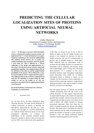 PREDICTING THE CELLULAR
LOCALIZATION SITES OF PROTEINS
USING ARTIFICIAL NEURAL
NETWORKS
Vaibhav Dhattarwal
Department of Computer Science and Engineering
Indian Institute of Technology Roorkee
vaibhav.csi.iitr@gmail.com
Abstract - In this paper, I present a brief description
of how a feed-forward artificial neural network was
implemented in C++. In the introduction to my paper,
I begin by explaining as the reason for implementing
this artificial neural network was to predict the
cellular localisation sites in proteins, and to be specific
a yeast Data Set. This is followed by a concise
explanation of the design and implementation of a
three-layer feed forward neural network using back
propagation algorithm. Also explained along with are
the attributes of the data set and the output location
possibilities in the protein. This is followed by a step-
by-step breakdown of how I approached the project.
The implementation of the network is explained along
with how the algorithm is executed within the code.
Finally we can see the results as we vary the
parameters associated with the implemented artificial
neural network.
Keywords-Prediction, Localization Sites, Proteins,
Simulation, NeuralNetworks
I. INTRODUCTION
Let me start off by the basic explanation about
choosing this topic. The topic chosen, Prediction of
Cellular localisation of protein, is basically the
information represented by the data set I have
chosen to do my paper on. I will be implementing
an Artificial Neural Network based on the back
propagation algorithm. To evaluate the
performance of the simulated Artificial Neural
Network, I needed to choose a data set to train and
test the ANN. Let us take a look at the significance
of the data set chosen by me. If one is able to
deduce or figure out the sub cellular location of a
protein, I can interpret its function, its part in
healthy processes and also in commencement of
disease, and its probable usage as a drug target.
Other methods such as experiments used to
ascertain the sub cellular location of a protein have
advantages such as reliability and accuracy along
with disadvantages such as being slow and being
labour-intensive. If I compare to the above
described methods, large throughput computation
based forecasting tools enable me to deduce
information which is difficult to attain. As an
example, for those proteins whose composition is
found out from a genomic sequence, computational
methods are better as they may be tough to confine,
produce, or locate in an experiment.
The sub cellular location of a protein can provide
valuable information about the role it has in the
cellular dynamics. If I may suggest, there has been
an unprecedented surge in the amount of sequenced
genomic data available, which in turn calls out for a
computerized and high-accuracy tool which can be
used to predict sub cellular location to become
increasingly important. There have been lots of
efforts to predict properly the protein sub cellular
location. This paper aims to assimilate the artificial
neural networks and the field of bioinformatics to
predict the location of protein in yeast genome. I
introduce a new sub cellular prediction method
based on a back propagation neural network.
 