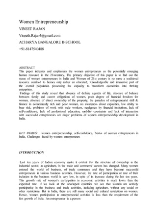 Women Entrepreneurship
VINEET RAJAN
Vineeth.Rajan4@gmail.com
ACHARYA BANGALORE B-SCHOOL
+91-8147540488
ABSTRACT
This paper indicates and emphasizes the women entrepreneurs as the potentially emerging
human resource in the 21stcentury. The primary objective of this paper is to find out the
status of women entrepreneurs in India and Women of 21st century is no more a traditional
resource confined to homes only rather an educated, Knowledgeable and innovative part of
the overall population possessing the capacity to transform economies into thriving
enterprises.
Findings of this study reveal that absence of definite agenda of life, absence of balance
between family and career obligations of women, poor degree of financial freedom for
women, absence of direct ownership of the property, the paradox of entrepreneurial skill &
finance in economically rich and poor women, no awareness about capacities, low ability to
bear risk, problems of work with male workers, negligence by financial institutions, lack of
self-confidence, lack of professional education, mobility constraints and lack of interaction
with successful entrepreneurs are major problems of women entrepreneurship development in
India.
KEY WORDS: women entrepreneurship, self-confidence, Status of women entrepreneurs in
India, Challenges faced by women entrepreneurs
INTRODUCTION
Last ten years of Indian economy make it evident that the structure of ownership in the
industrial sector, in agriculture, in the trade and commerce sectors has changed. Many women
entered the world of business, of trade commerce and they have become successful
entrepreneurs in various business activities. However, the rate of participation or rate of their
inclusion in the business world is very low, in spite of its increase during the last ten years.
This growth rate of women’s participation in economic activities is much lower than the
expected rate. If we look at the developed countries we see that women are actively
participative in the business and trade activities, including agriculture, without any social or
other restrictions. But in India, there are still many social and cultural restrictions on women.
Hence, women participation in entrepreneurial activities is less than the requirement of the
fast growth of India. An entrepreneur is a person
 