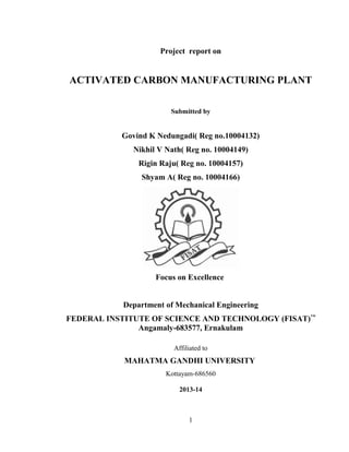 Project report on
ACTIVATED CARBON MANUFACTURING PLANT
Submitted by
Govind K Nedungadi( Reg no.10004132)
Nikhil V Nath( Reg no. 10004149)
Rigin Raju( Reg no. 10004157)
Shyam A( Reg no. 10004166)
Focus on Excellence
Department of Mechanical Engineering
FEDERAL INSTITUTE OF SCIENCE AND TECHNOLOGY (FISAT)™
Angamaly-683577, Ernakulam
Affiliated to
MAHATMA GANDHI UNIVERSITY
Kottayam-686560
2013-14
1
 