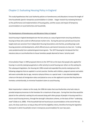 5
Chapter 2: Evaluating Housing Policy in England
This study hypothesises that Local Authority policies on homelessness and allocations increase the length of
time households spend in temporary accommodation in London. I began research by reviewing literature
on the performance and implementation of housing policy, and the causes and impact of temporary
accommodation on Local Authorities and households.
The Development of Homelessness and Allocations Policy in England
Social housing in England developed over the last century as a way of government ensuring satisfactory
housing to those who could not afford private market rents. During the post-war period Local Councils
largely took over provision from independent Housing Associations and charities, providing large-scale
housing provision and developments, which offered secure, permanent tenancies at a low rent. Funding
came predominantly from substantial government grants. The 1977 Housing Act introduced the first
statutory duty on Local Authorities to house homeless people deemed to have a ‘priority need’.
A Consultation Paper in 1994 proposed reforms to the 1977 Act on the basis that people who applied for
housing in a priority need group gained an unfair priority to social housing over others on the waiting list.
The subsequent legislation, the Housing Act 1996 revised and expanded the priority need group to the
following categories that are applied in current practice: families with children, pregnant women and adults
who were vulnerable due to age, mental or physical illness or a special need. It also detailed eligibility
criteria on the basis of immigration status and placed an onus on the applicant to prove that they became
homeless unintentionally, to minimise fraudulent claims to social housing.
Most importantly in relation to this study, the 1996 Act states that Local Authorities only had a duty to
provide temporary tenancies to the homeless for a maximum of two years. During that time they would be
placed on the authority's waiting list and assessed along with other groups of people in housing need for a
secure social housing tenancy, through the borough’s allocations scheme, on the basis of their “underlying
need” (Cloke et al, 2000). If the household had not found secure accommodation at the end of the two
years, the duty could recur as long as they still met the eligibility criteria, therefore forming the legislative
framework in which households remain in temporary accommodation for over two years.
 