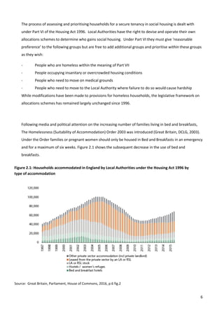 6
The process of assessing and prioritising households for a secure tenancy in social housing is dealt with
under Part VI of the Housing Act 1996. Local Authorities have the right to devise and operate their own
allocations schemes to determine who gains social housing. Under Part VI they must give ‘reasonable
preference’ to the following groups but are free to add additional groups and prioritise within these groups
as they wish:
- People who are homeless within the meaning of Part VII
- People occupying insanitary or overcrowded housing conditions
- People who need to move on medical grounds
- People who need to move to the Local Authority where failure to do so would cause hardship
While modifications have been made to provisions for homeless households, the legislative framework on
allocations schemes has remained largely unchanged since 1996.
Following media and political attention on the increasing number of families living in bed and breakfasts,
The Homelessness (Suitability of Accommodation) Order 2003 was introduced (Great Britain, DCLG, 2003).
Under the Order families or pregnant women should only be housed in Bed and Breakfasts in an emergency
and for a maximum of six weeks. Figure 2.1 shows the subsequent decrease in the use of bed and
breakfasts.
Figure 2.1: Households accommodated in England by Local Authorities under the Housing Act 1996 by
type of accommodation
Source: Great Britain, Parliament, House of Commons, 2016, p.6 fig.2
 
