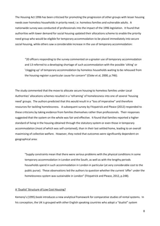 8
The Housing Act 1996 has been criticised for promoting the progression of other groups with lesser housing
needs over homeless households in priority need, i.e. homeless families and vulnerable adults. A
nationwide survey was conducted of professionals into the impact of the 1996 legislation. It found that
authorities with lower demand for social housing updated their allocations scheme to enable the priority
need group who would be eligible for temporary accommodation to be placed immediately into secure
social housing, while others saw a considerable increase in the use of temporary accommodation:
“20 officers responding to the survey commented on a greater use of temporary accommodation
and 13 referred to a developing shortage of such accommodation with the possible ‘silting’ or
‘clogging up’ of temporary accommodation by homeless households waiting to be rehoused from
the housing register a particular cause for concern” (Cloke et al, 2000, p.746).
The study commented that the move to allocate secure housing to homeless families under Local
Authorities’ allocations schemes resulted in a ‘reframing’ of homelessness into one of several ‘housing
need’ groups. The authors predicted that this would result in a “loss of imperative” and therefore
resources for tackling homelessness. A subsequent survey by Fitzpatrick and Pleace (2012) responded to
these criticisms by taking evidence from families themselves rather than professionals. Their responses
suggested that the system on the whole was fair and effective. It found that families reported a higher
standard of living in the housing obtained through the statutory system or even those in temporary
accommodation (most of which was self-contained), than in their last settled home, leading to an overall
maximising of collective welfare. However, they noted that outcomes were significantly dependent on
geographical area:
“Supply constraints mean that there were serious problems with the physical conditions in some
temporary accommodation in London and the South, as well as with the lengthy periods
households spend in such accommodation in London in particular (at very considerable cost to the
public purse). These observations led the authors to question whether the current ‘offer’ under the
homelessness system was sustainable in London” (Fitzpatrick and Pleace, 2012, p.248).
A ‘Dualist’ Structure of Low Cost Housing?
Kemeny’s (1995) book introduces a new analytical framework for comparative studies of rental systems. In
his conception, the UK is grouped with other English speaking countries who adopt a “dualist” system
 