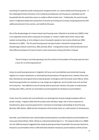 9
consisting of a separate private renting sector and government run, means-tested social housing sector. In
this model governments intervene in the market by providing low cost housing at a subsidised rate for
households that the authorities assess as unable to afford market rents. Traditionally, the social housing
sector in England provided extra protections to tenants by limiting rent increases and giving tenancies with
additional protection from eviction, and indefinite life-spans.
One of the disadvantages of a means-tested social housing sector reflected on by Andersson (2002) is that
it can stigmatise tenants when compared, for example, to ‘unitary’ models which either require high
taxation and spending, or rent-ceilings to secure housing for people on low incomes (Andersson 2002;
Sheridan et al, 2002). The UK social housing sector has been further criticised for having inherent
disadvantages (Pawson and Kintrea, 2002; Bramley 2015). A longitudinal study in 2015 by Bramley found
little difference between the level of need in social and private renting and further critiqued:
“Social renting as currently operating is less the solution to the problem of housing need and more
a locus for its continuing presence”.
Access to social housing tenancies in England is still very much controlled by Local Authorities housing
registers on a means-tested basis, as illustrated by the persistence of long wait times, however there have
been attempts by recent governments towards greater convergence with the private sector (Murie, 2012).
Social housing providers for example can now charge up to eighty per cent of market rents and use fixed
term tenancies. Two additional areas of overlap deserve particular mention: the power to make private
renting sector offers, and the use of privately sourced properties for temporary accommodation.
Firstly, Since the Localism Act Local Authorities can discharge their duty by making mandatory offers in
private renting. It appears likely that the private sector will play a larger role in future responses to
homelessness, given successive government’s reluctance to fund large scale building of social housing
(Bramley 1993; Barker, 2004) and the introduction of the private sector as a valid solution to homelessness.
Secondly, Local Authorities have used privately-owned property to provide temporary accommodation for
many years (Great Britain, DCLG, 2015a) as is demonstrated by figure 2.1. The study by Cloke et al. (2000)
into the 1996 Housing Act suggested that simply by placing homeless households into two year fixed term,
temporary accommodation there is little distinction between temporary accommodation and the private
 