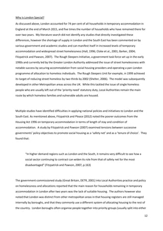12
Why is London Special?
As discussed above, London accounted for 74 per cent of all households in temporary accommodation in
England at the end of March 2015, and five times the number of households who have remained there for
over two years. My literature search did not identify any studies that directly investigated these
differences, however the shortage of supply in London and the South East has been commented on by
various government and academic studies and can manifest itself in increased levels of temporary
accommodation and widespread street homelessness (Hall, 1996; Cloke et al., 2001; Barker, 2004;
Fitzpatrick and Pawson, 2007). The Rough Sleepers Initiative, a government task force set up in the early
1990s and currently led by the Greater London Authority addressed the issue of street homelessness with
notable success by securing accommodation from social housing providers and operating a pan-London
programme of allocation to homeless individuals. The Rough Sleepers Unit for example, in 1999 achieved
its target of reducing street homeless by two thirds by 2002 (Shelter, 2006). The model was subsequently
developed in other Metropolitan areas across the UK. While this tackled the issue of single homeless
people who are usually left out of the ‘priority need’ statutory duty, Local Authorities remain the main
route by which homeless families and vulnerable adults are housed.
Multiple studies have identified difficulties in applying national policies and initiatives to London and the
South East. As mentioned above, Fitzpatrick and Pleace (2012) noted the poorer outcomes from the
Housing Act 1996 on temporary accommodation in terms of length of stay and condition of
accommodation. A study by Fitzpatrick and Pawson (2007) examined tensions between successive
governments’ policy objectives to promote social housing as a ‘safety net’ and as a ‘tenure of choice’. They
found that:
“In higher demand regions such as London and the South, it remains very difficult to see how a
social sector continuing to contract can widen its role from that of safety net for the most
disadvantaged” (Fitzpatrick and Pawson, 2007, p.163)
The government-commissioned study (Great Britain, DETR, 2001) into Local Authorities practice and policy
on homelessness and allocations reported that the main reason for households remaining in temporary
accommodation in London after two years was the lack of suitable housing. The authors however also
noted that London was distinct from other metropolitan areas in that housing registers are still managed
internally by boroughs, and that they commonly use a different system of allocating housing to the rest of
the country. London boroughs often organise people together into priority groups (usually split into either
 