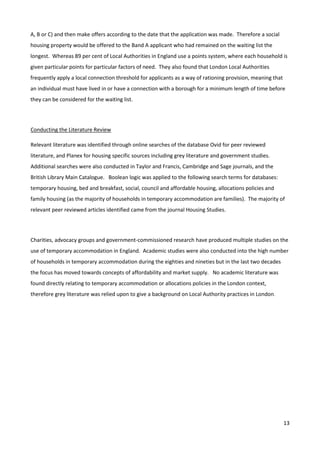 13
A, B or C) and then make offers according to the date that the application was made. Therefore a social
housing property would be offered to the Band A applicant who had remained on the waiting list the
longest. Whereas 89 per cent of Local Authorities in England use a points system, where each household is
given particular points for particular factors of need. They also found that London Local Authorities
frequently apply a local connection threshold for applicants as a way of rationing provision, meaning that
an individual must have lived in or have a connection with a borough for a minimum length of time before
they can be considered for the waiting list.
Conducting the Literature Review
Relevant literature was identified through online searches of the database Ovid for peer reviewed
literature, and Planex for housing specific sources including grey literature and government studies.
Additional searches were also conducted in Taylor and Francis, Cambridge and Sage journals, and the
British Library Main Catalogue. Boolean logic was applied to the following search terms for databases:
temporary housing, bed and breakfast, social, council and affordable housing, allocations policies and
family housing (as the majority of households in temporary accommodation are families). The majority of
relevant peer reviewed articles identified came from the journal Housing Studies.
Charities, advocacy groups and government-commissioned research have produced multiple studies on the
use of temporary accommodation in England. Academic studies were also conducted into the high number
of households in temporary accommodation during the eighties and nineties but in the last two decades
the focus has moved towards concepts of affordability and market supply. No academic literature was
found directly relating to temporary accommodation or allocations policies in the London context,
therefore grey literature was relied upon to give a background on Local Authority practices in London.
 