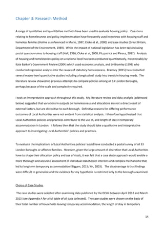 14
Chapter 3: Research Method
A range of qualitative and quantitative methods have been used to evaluate housing policy. Questions
relating to homelessness and policy implementation have frequently used interviews with housing staff and
homeless families (Holme as referenced in Murie, 1987; Cloke et al., 2000) and case studies (Great Britain,
Department of the Environment, 1989). While the impact of national legislation has been tackled using
postal questionnaires to housing staff (Hall, 1996; Cloke et al, 2000; Fitzpatrick and Pleace, 2012). Analysis
of housing and homelessness policy on a national level has been conducted quantitatively, most notably by
Kate Barker’s Government Review (2004) which used economic analysis, and by Bramley (1993) who
conducted regression analysis into the causes of statutory homelessness. Bramley (2015) has conducted
several macro-level quantitative studies including a longitudinal study into trends in housing needs. The
literature review showed no previous attempts to compare policies among all 33 London Boroughs,
perhaps because of the scale and complexity required.
I took an interpretative approach throughout this study. My literature review and data analysis (addressed
below) suggested that variations in outputs on homelessness and allocations are not a direct result of
external factors, but are distinctive to each borough. Definitive reasons for differing performance
outcomes of Local Authorities were not evident from statistical analysis. I therefore hypothesised that
Local Authorities policies and practices contribute to the use of, and length of stay in temporary
accommodation in London. It follows then that the study should take a qualitative and interpretative
approach to investigating Local Authorities’ policies and practices.
To evaluate the implications of Local Authorities policies I could have conducted a postal survey of all 33
London Boroughs or affected families. However, given the large amount of discretion that Local Authorities
have to shape their allocation policy and use of stock, it was felt that a case study approach would enable a
more thorough and accurate assessment of individual stakeholder interests and complex mechanisms that
led to long term temporary accommodation (Biggam, 2015; Yin, 2003). The disadvantage is that findings
were difficult to generalise and the evidence for my hypothesis is restricted only to the boroughs examined.
Choice of Case Studies
The case studies were selected after examining data published by the DCLG between April 2012 and March
2015 (see Appendix A for a full table of all data collected). The case studies were chosen on the basis of
their total number of households leaving temporary accommodation, the length of stay in temporary
 