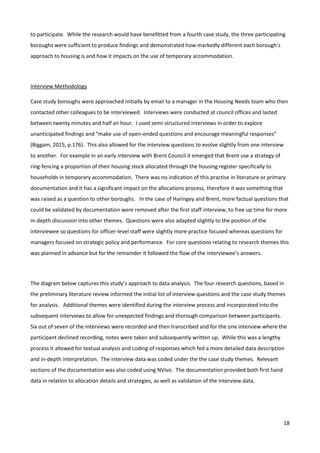 18
to participate. While the research would have benefitted from a fourth case study, the three participating
boroughs were sufficient to produce findings and demonstrated how markedly different each borough’s
approach to housing is and how it impacts on the use of temporary accommodation.
Interview Methodology
Case study boroughs were approached initially by email to a manager in the Housing Needs team who then
contacted other colleagues to be interviewed. Interviews were conducted at council offices and lasted
between twenty minutes and half an hour. I used semi-structured interviews in order to explore
unanticipated findings and “make use of open-ended questions and encourage meaningful responses”
(Biggam, 2015, p.176). This also allowed for the interview questions to evolve slightly from one interview
to another. For example in an early interview with Brent Council it emerged that Brent use a strategy of
ring-fencing a proportion of their housing stock allocated through the housing register specifically to
households in temporary accommodation. There was no indication of this practise in literature or primary
documentation and it has a significant impact on the allocations process, therefore it was something that
was raised as a question to other boroughs. In the case of Haringey and Brent, more factual questions that
could be validated by documentation were removed after the first staff interview, to free up time for more
in-depth discussion into other themes. Questions were also adapted slightly to the position of the
interviewee so questions for officer-level staff were slightly more practice focused whereas questions for
managers focused on strategic policy and performance. For core questions relating to research themes this
was planned in advance but for the remainder it followed the flow of the interviewee’s answers.
The diagram below captures this study’s approach to data analysis. The four research questions, based in
the preliminary literature review informed the initial list of interview questions and the case study themes
for analysis. Additional themes were identified during the interview process and incorporated into the
subsequent interviews to allow for unexpected findings and thorough comparison between participants.
Six out of seven of the interviews were recorded and then transcribed and for the one interview where the
participant declined recording, notes were taken and subsequently written up. While this was a lengthy
process it allowed for textual analysis and coding of responses which fed a more detailed data description
and in-depth interpretation. The interview data was coded under the the case study themes. Relevant
sections of the documentation was also coded using NVivo. The documentation provided both first hand
data in relation to allocation details and strategies, as well as validation of the interview data.
 