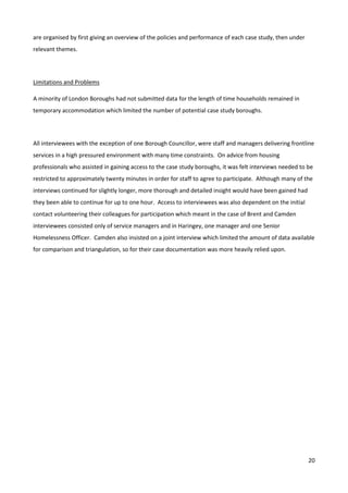 20
are organised by first giving an overview of the policies and performance of each case study, then under
relevant themes.
Limitations and Problems
A minority of London Boroughs had not submitted data for the length of time households remained in
temporary accommodation which limited the number of potential case study boroughs.
All interviewees with the exception of one Borough Councillor, were staff and managers delivering frontline
services in a high pressured environment with many time constraints. On advice from housing
professionals who assisted in gaining access to the case study boroughs, it was felt interviews needed to be
restricted to approximately twenty minutes in order for staff to agree to participate. Although many of the
interviews continued for slightly longer, more thorough and detailed insight would have been gained had
they been able to continue for up to one hour. Access to interviewees was also dependent on the initial
contact volunteering their colleagues for participation which meant in the case of Brent and Camden
interviewees consisted only of service managers and in Haringey, one manager and one Senior
Homelessness Officer. Camden also insisted on a joint interview which limited the amount of data available
for comparison and triangulation, so for their case documentation was more heavily relied upon.
 