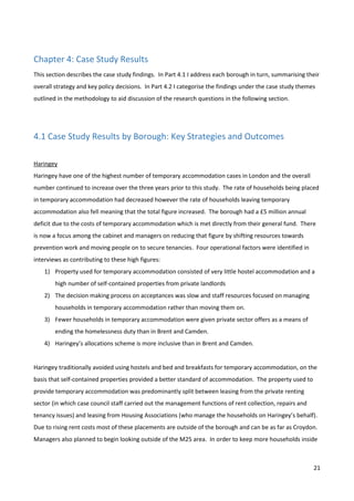 21
Chapter 4: Case Study Results
This section describes the case study findings. In Part 4.1 I address each borough in turn, summarising their
overall strategy and key policy decisions. In Part 4.2 I categorise the findings under the case study themes
outlined in the methodology to aid discussion of the research questions in the following section.
4.1 Case Study Results by Borough: Key Strategies and Outcomes
Haringey
Haringey have one of the highest number of temporary accommodation cases in London and the overall
number continued to increase over the three years prior to this study. The rate of households being placed
in temporary accommodation had decreased however the rate of households leaving temporary
accommodation also fell meaning that the total figure increased. The borough had a £5 million annual
deficit due to the costs of temporary accommodation which is met directly from their general fund. There
is now a focus among the cabinet and managers on reducing that figure by shifting resources towards
prevention work and moving people on to secure tenancies. Four operational factors were identified in
interviews as contributing to these high figures:
1) Property used for temporary accommodation consisted of very little hostel accommodation and a
high number of self-contained properties from private landlords
2) The decision making process on acceptances was slow and staff resources focused on managing
households in temporary accommodation rather than moving them on.
3) Fewer households in temporary accommodation were given private sector offers as a means of
ending the homelessness duty than in Brent and Camden.
4) Haringey’s allocations scheme is more inclusive than in Brent and Camden.
Haringey traditionally avoided using hostels and bed and breakfasts for temporary accommodation, on the
basis that self-contained properties provided a better standard of accommodation. The property used to
provide temporary accommodation was predominantly split between leasing from the private renting
sector (in which case council staff carried out the management functions of rent collection, repairs and
tenancy issues) and leasing from Housing Associations (who manage the households on Haringey’s behalf).
Due to rising rent costs most of these placements are outside of the borough and can be as far as Croydon.
Managers also planned to begin looking outside of the M25 area. In order to keep more households inside
 