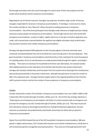 22
the borough and reduce costs the council had begun to convert some of their own property into four
hostels which would be used for temporary accommodation.
Regarding the use of internal resources, Haringey’s housing team included a large number of housing
managers responsible for tenancies in temporary accommodation. It had begun a restructure to reduce
this number and take on more ‘Move On’ officers focused on ending placements in temporary
accommodation. Two of the three participants from Haringey made reference to lengthy decision making
processes to place people into temporary accommodation. The borough had one team who would offer
emergency accommodation, usually at a higher, nightly rated cost, on the day a homeless application was
made, until a second team assessed whether the applicant was eligible and owed a duty at which point
they would be moved to more settled, temporary accommodation.
Haringey had approximately 8,500 applicants on their housing register at the time interviews were
conducted, and placed between five and six hundred into social housing stock in the preceding year. They
gave households in temporary accommodation a band B priority on their waiting list for social housing (out
of a banding system of A to C) and allocations are made predominantly through the register, according to
banding. There were no incentives for households to find their own alternatives, for example Camden
offer additional priority on their allocations list to families who find their own private rented sector.
Haringey also showed a limited take up of the power from the Localism Act to discharge their homelessness
duty by placing households in the private rented sector, although they planned to increase the number to
400 in the subsequent year. Haringey therefore largely relied on the negotiating ability of their frontline
staff to prevent evictions and limit the number of new acceptances in temporary accommodation.
Camden
Camden reduced the number of households in temporary accommodation from over 2,000 in 2004 to 430
in December 2015 (London Borough of Camden, 2016b, para 2.4). One of their key strategic objectives is
“Reducing the use of temporary accommodation still further to a level consistent with an emergency core
provision for emergency use only” (London Borough of Camden, 2016b, para 2.4). They have structured
their allocations scheme to discourage households from making homelessness applications, focused
resources on prevention and predominantly used hostels and annexes for those who are placed in
temporary accommodation.
Figures from July 2016 showed that out of the 419 households in temporary accommodation, 188 were
placed in nightly rated annexes, 122 in hostels with exclusive use to kitchen and bathrooms, and 66 were in
self-contained properties managed by Housing Associations. They used out of borough placements with
 