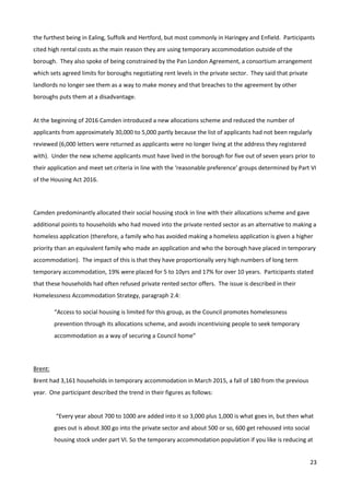 23
the furthest being in Ealing, Suffolk and Hertford, but most commonly in Haringey and Enfield. Participants
cited high rental costs as the main reason they are using temporary accommodation outside of the
borough. They also spoke of being constrained by the Pan London Agreement, a consortium arrangement
which sets agreed limits for boroughs negotiating rent levels in the private sector. They said that private
landlords no longer see them as a way to make money and that breaches to the agreement by other
boroughs puts them at a disadvantage.
At the beginning of 2016 Camden introduced a new allocations scheme and reduced the number of
applicants from approximately 30,000 to 5,000 partly because the list of applicants had not been regularly
reviewed (6,000 letters were returned as applicants were no longer living at the address they registered
with). Under the new scheme applicants must have lived in the borough for five out of seven years prior to
their application and meet set criteria in line with the ‘reasonable preference’ groups determined by Part VI
of the Housing Act 2016.
Camden predominantly allocated their social housing stock in line with their allocations scheme and gave
additional points to households who had moved into the private rented sector as an alternative to making a
homeless application (therefore, a family who has avoided making a homeless application is given a higher
priority than an equivalent family who made an application and who the borough have placed in temporary
accommodation). The impact of this is that they have proportionally very high numbers of long term
temporary accommodation, 19% were placed for 5 to 10yrs and 17% for over 10 years. Participants stated
that these households had often refused private rented sector offers. The issue is described in their
Homelessness Accommodation Strategy, paragraph 2.4:
“Access to social housing is limited for this group, as the Council promotes homelessness
prevention through its allocations scheme, and avoids incentivising people to seek temporary
accommodation as a way of securing a Council home”
Brent:
Brent had 3,161 households in temporary accommodation in March 2015, a fall of 180 from the previous
year. One participant described the trend in their figures as follows:
“Every year about 700 to 1000 are added into it so 3,000 plus 1,000 is what goes in, but then what
goes out is about 300 go into the private sector and about 500 or so, 600 get rehoused into social
housing stock under part VI. So the temporary accommodation population if you like is reducing at
 